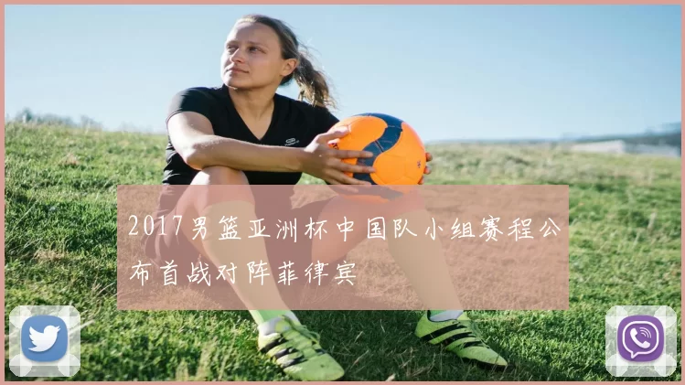 2017男篮亚洲杯中国队小组赛程公布首战对阵菲律宾