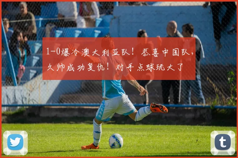 1-0爆冷澳大利亚队！恭喜中国队，久帅成功复仇！对手点球玩大了