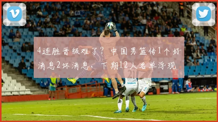 4连胜晋级难了？中国男篮传1个好消息2坏消息，下期12人名单浮现