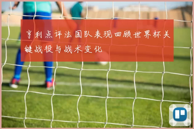 亨利点评法国队表现回顾世界杯关键战役与战术变化