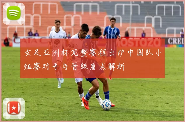 女足亚洲杯完整赛程出炉中国队小组赛对手与晋级看点解析