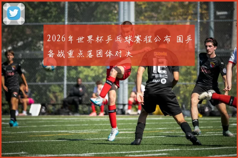 2026年世界杯乒乓球赛程公布 国乒备战重点落团体对决