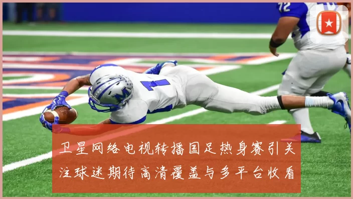 卫星网络电视转播国足热身赛引关注球迷期待高清覆盖与多平台收看