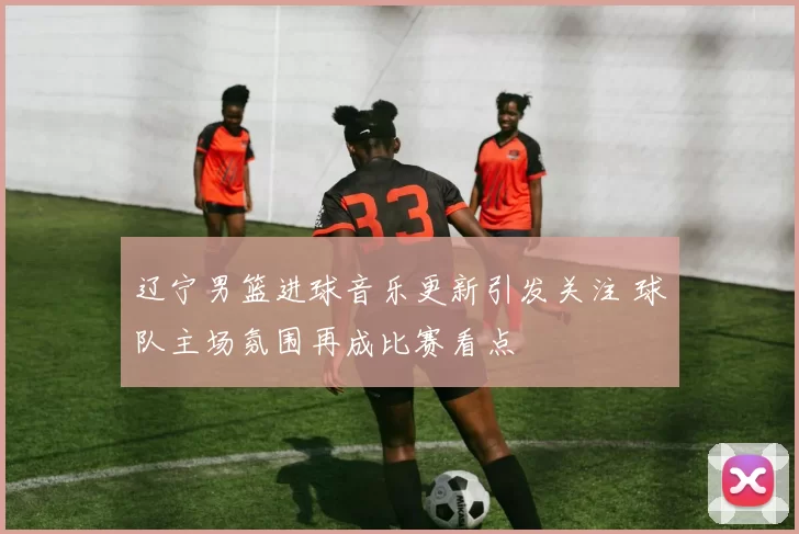 辽宁男篮进球音乐更新引发关注 球队主场氛围再成比赛看点