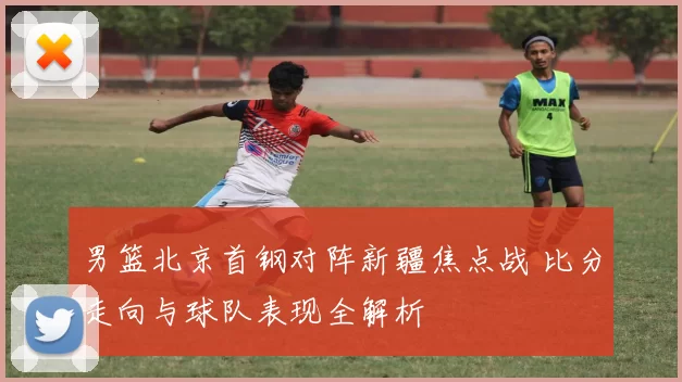 男篮北京首钢对阵新疆焦点战 比分走向与球队表现全解析