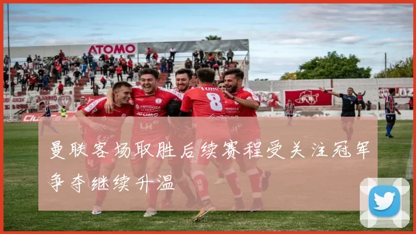 曼联客场取胜后续赛程受关注冠军争夺继续升温