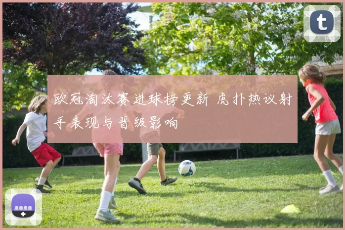 欧冠淘汰赛进球榜更新 虎扑热议射手表现与晋级影响