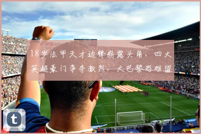 18岁法甲天才边锋崭露头角，四大英超豪门争夺激烈，大巴黎恐难留人_姆巴耶_阿森纳_曼城