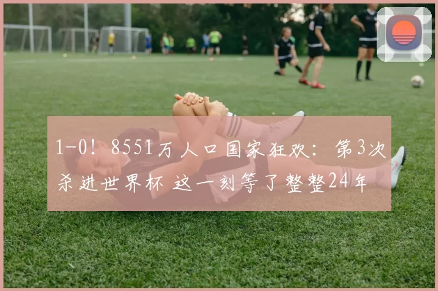 1-0！8551万人口国家狂欢：第3次杀进世界杯 这一刻等了整整24年