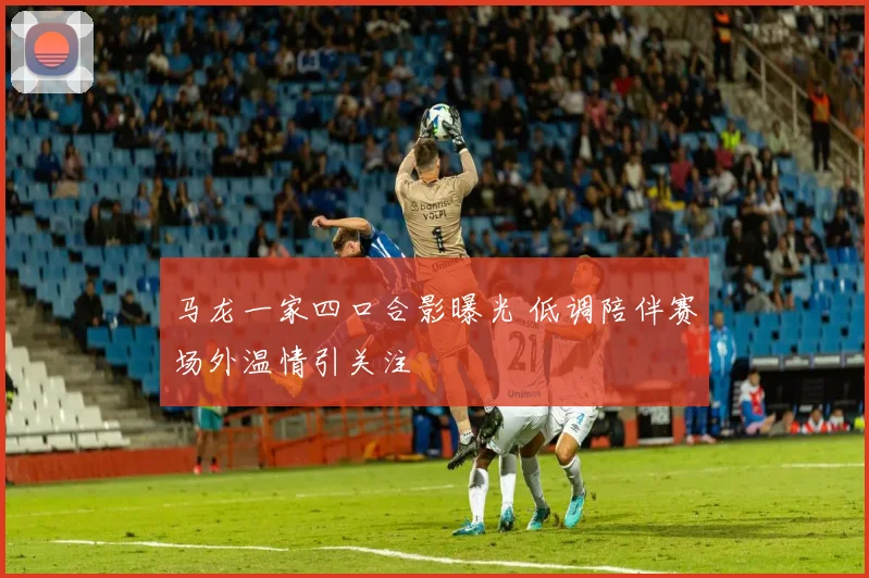 马龙一家四口合影曝光 低调陪伴赛场外温情引关注