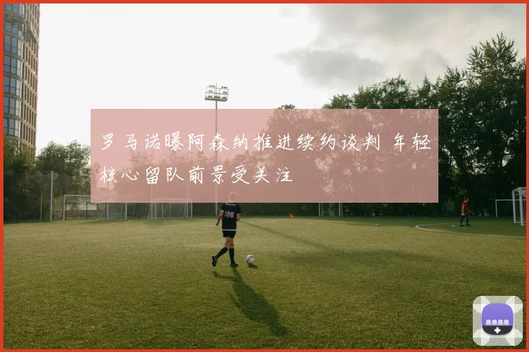 罗马诺曝阿森纳推进续约谈判 年轻核心留队前景受关注