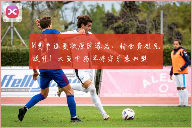 M费首选曼联原因曝光，转会费难免提升！大英中场悍将亦乐意加盟