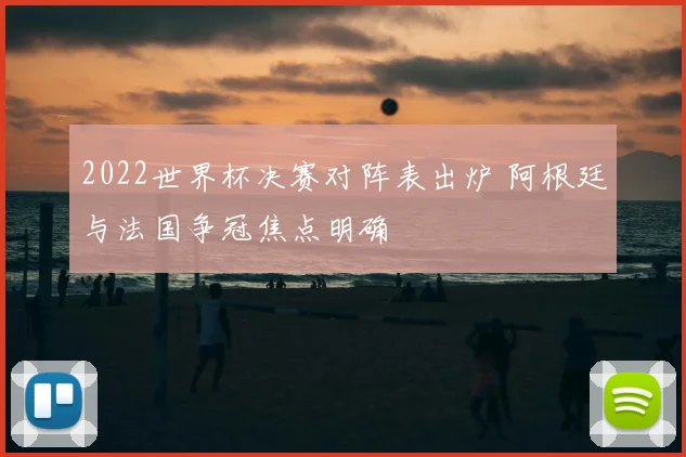 2022世界杯决赛对阵表出炉 阿根廷与法国争冠焦点明确