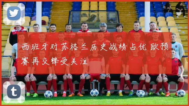 西班牙对苏格兰历史战绩占优 欧预赛再交锋受关注