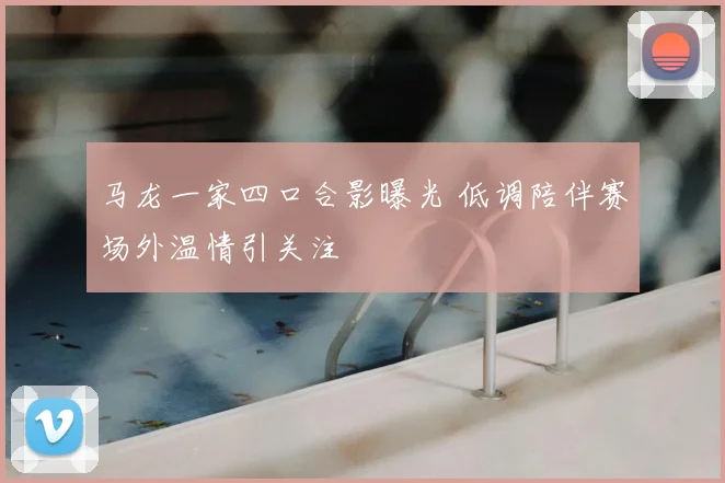 马龙一家四口合影曝光 低调陪伴赛场外温情引关注