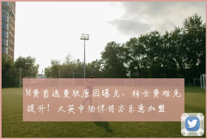 M费首选曼联原因曝光，转会费难免提升！大英中场悍将亦乐意加盟