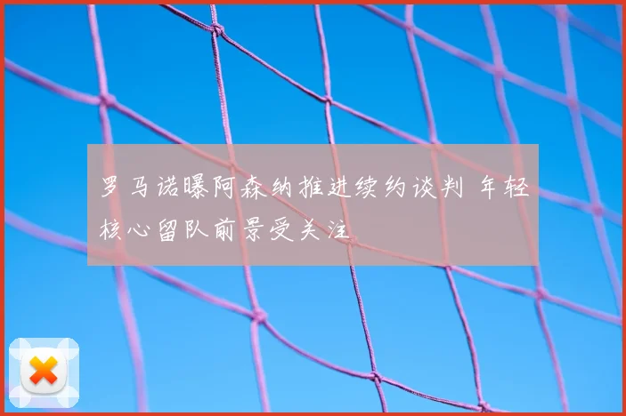 罗马诺曝阿森纳推进续约谈判 年轻核心留队前景受关注