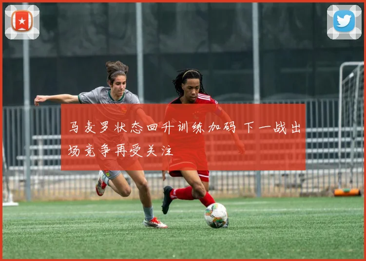 马麦罗状态回升训练加码 下一战出场竞争再受关注